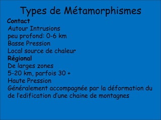 Types de Métamorphismes
Contact
Autour Intrusions
peu profond: 0-6 km
Basse Pression
Local source de chaleur
Régional
De larges zones
5-20 km, parfois 30 +
Haute Pression
Généralement accompagnée par la déformation du
de l’edification d’une chaine de montagnes
 