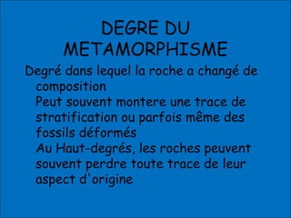 DEGRE DU
METAMORPHISME
Degré dans lequel la roche a changé de
composition
Peut souvent montere une trace de
stratification ou parfois même des
fossils déformés
Au Haut-degrés, les roches peuvent
souvent perdre toute trace de leur
aspect d'origine
 