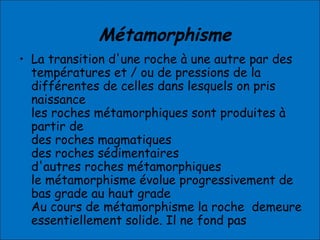 Métamorphisme
• La transition d'une roche à une autre par des
températures et / ou de pressions de la
différentes de celles dans lesquels on pris
naissance
les roches métamorphiques sont produites à
partir de
des roches magmatiques
des roches sédimentaires
d'autres roches métamorphiques
le métamorphisme évolue progressivement de
bas grade au haut grade
Au cours de métamorphisme la roche demeure
essentiellement solide. Il ne fond pas
 