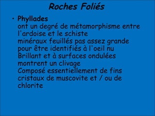 Roches Foliés
• Phyllades
ont un degré de métamorphisme entre
l'ardoise et le schiste
minéraux feuillés pas assez grande
pour être identifiés à l'oeil nu
Brillant et à surfaces ondulées
montrent un clivage
Composé essentiellement de fins
cristaux de muscovite et / ou de
chlorite
 