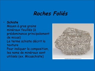 Roches Foliés
• Schiste
Moyen à gros grains
minéraux feuillés (à
prédominance principalement
de micas)
Le terme schiste décrit la
texture
Pour indiquer la composition,
les noms de minéraux sont
utilisés (ex. Micaschiste)
 