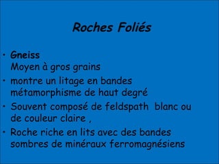 Roches Foliés
• Gneiss
Moyen à gros grains
• montre un litage en bandes
métamorphisme de haut degré
• Souvent composé de feldspath blanc ou
de couleur claire ,
• Roche riche en lits avec des bandes
sombres de minéraux ferromagnésiens
 