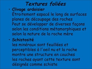 Textures foliées
• Clivage ardoisier
Étroitement espacé le long de surfaces
planes de découpage des roches
Peut se développer de diverses façons
selon les conditions métamorphiques et
selon la nature de la roche mère
• Schistosité
les minéraux sont feuillées et
perceptibles à l'oeil nu et la roche
montre une structure en couches
les roches ayant cette texture sont
désignés comme schiste
 