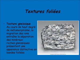 Textures foliées
• Texture gneissique
Au cours de haut degré
de métamorphisme, la
migration des ions
entraîne la séparation
des minéraux
roches gneissiques
présentent une
apparence distinctive en
bandes foliées
 