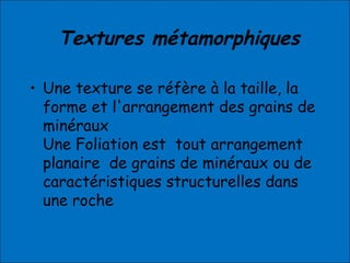 Textures métamorphiques
• Une texture se réfère à la taille, la
forme et l'arrangement des grains de
minéraux
Une Foliation est tout arrangement
planaire de grains de minéraux ou de
caractéristiques structurelles dans
une roche
 