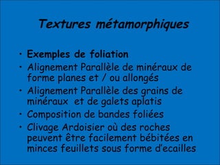 Textures métamorphiques
• Exemples de foliation
• Alignement Parallèle de minéraux de
forme planes et / ou allongés
• Alignement Parallèle des grains de
minéraux et de galets aplatis
• Composition de bandes foliées
• Clivage Ardoisier où des roches
peuvent être facilement bébitées en
minces feuillets sous forme d’ecailles
 