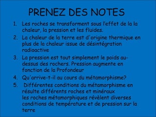 PRENEZ DES NOTES
1. Les roches se transforment sous l’effet de la la
chaleur, la pression et les fluides.
2. La chaleur de la terre est d'origine thermique en
plus de la chaleur issue de désintégration
radioactive
3. La pression est tout simplement le poids au-
dessus des rochers. Pression augmente en
fonction de la Profondeur
4. Qu'arrive-t-il au cours du métamorphisme?
5. Différentes conditions du métamorphisme en
résulte différents roches et minéraux
les roches métamorphiques révèlent diverses
conditions de température et de pression sur la
terre
 
