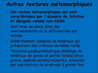 Autres textures métamorphiques
• Ces roches métamorphiques qui sont
caractérisées par l'absence de foliation
et désignés comme non-foliés
• Sont mise en place dans des
environnements où la déformation est
minime
• Généralement composé de minéraux qui
présentent des cristaux de même taille
• Textures porphyroblastique (mélange de
minéraux de gande et petite tailles) Gros
grains, appelée porphyroblastes, entourés
par une matrice de minéraux à grains fins
 