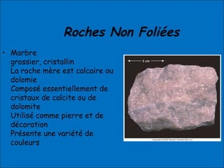 Roches Non Foliées
• Marbre
grossier, cristallin
La roche mère est calcaire ou
dolomie
Composé essentiellement de
cristaux de calcite ou de
dolomite
Utilisé comme pierre et de
décoration
Présente une variété de
couleurs
 