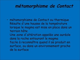 • métamorphisme de Contact ou thermique
Résulte d'une hausse de la température
lorsque le magma est mise en place dans un
terrain hôte
Une zone d'altération appelée une auréole
dans la roche entourant le magma
facile à reconnaître quand il se produit en
surface, ou dans un environnement proche
de la surface
métamorphisme de Contact
 