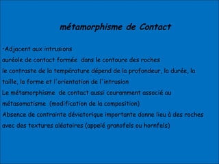 métamorphisme de Contact
•Adjacent aux intrusions
auréole de contact formée dans le contoure des roches
le contraste de la température dépend de la profondeur, la durée, la
taille, la forme et l'orientation de l'intrusion
Le métamorphisme de contact aussi couramment associé au
métasomatisme (modification de la composition)
Absence de contrainte déviatorique importante donne lieu à des roches
avec des textures aléatoires (appelé granofels ou hornfels)
 