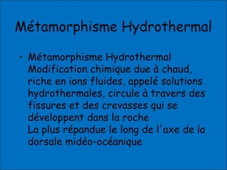Métamorphisme Hydrothermal
• Métamorphisme Hydrothermal
Modification chimique due à chaud,
riche en ions fluides, appelé solutions
hydrothermales, circule à travers des
fissures et des crevasses qui se
développent dans la roche
La plus répandue le long de l'axe de la
dorsale midéo-océanique
 