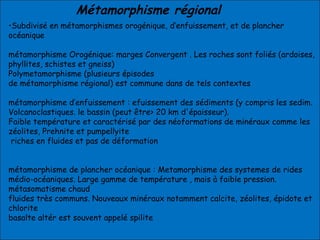 Métamorphisme régional
•Subdivisé en métamorphismes orogénique, d’enfuissement, et de plancher
océanique
métamorphisme Orogénique: marges Convergent . Les roches sont foliés (ardoises,
phyllites, schistes et gneiss)
Polymetamorphisme (plusieurs épisodes
de métamorphisme régional) est commune dans de tels contextes
métamorphisme d’enfuissement : efuissement des sédiments (y compris les sedim.
Volcanoclastiques. le bassin (peut être> 20 km d'épaisseur).
Faible température et caractérisé par des néoformations de minéraux comme les
zéolites, Prehnite et pumpellyite
riches en fluides et pas de déformation
métamorphisme de plancher océanique : Metamorphisme des systemes de rides
médio-océaniques. Large gamme de température , mais à faible pression.
métasomatisme chaud
fluides très communs. Nouveaux minéraux notamment calcite, zéolites, épidote et
chlorite
basalte altér est souvent appelé spilite
 