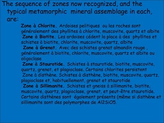 The sequence of zones now recognized, and the
typical metamorphic mineral assemblage in each,
are:
Zone à Chlorite. Ardoises pelitiques ou les roches sont
généralement des phyllites à chlorite, muscovite, quartz et albite
Zone à Biotite. Les ardoises cédent la place à des phyllites et
schistes à biotite, chlorite, muscovite, quartz, albite
Zone à Grenat. Avec des schistes grenat almandin rouge ,
généralement à biotite, chlorite, muscovite, quartz et albite ou
oligoclase
Zone à Staurotide. Schistes à staurotide, biotite, muscovite,
quartz, grenat, et plagioclase. Certains chlorites persistent
Zone à disthène. Schistes à disthène, biotite, muscovite, quartz,
plagioclase et, habituellement, grenat et staurotide
Zone à Sillimanite. Schistes et gneiss à sillimanite, biotite,
muscovite, quartz, plagioclase, grenat, et peut-être staurotide.
Certains disthènes sont également présents (même si disthène et
sillimanite sont des polymorphes de Al2SiO5.
 