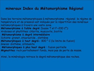 Dans les terrains métamorphiques à métamorphisme régional le régime de
température et de pression est indiquée par la répartition des minéraux
métamorphiques à travers une vaste zone.
Métamorphisme à faible degré (basse T et P <200 C°):
Ardoises et phyllithes: chlorite, muscovite, biotite
Métamorphisme à degré intermédiaire
Schiste: grenat, staurautide , disthène
Métamorphiques à haut degré- 800 ° C (la limite de fusion)
Gneiss: disthène, sillimanite
Métamorphiques à plus haut degré : fusion partielle
Migmatites: rock partiellement fondu, mais pas de perte de masse.
Ainsi, la minéralogie retrace le degré métamorphique des roches.
 
mineraux Index du Métamorphisme Régional
 