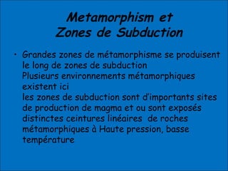 Metamorphism et
Zones de Subduction
• Grandes zones de métamorphisme se produisent
le long de zones de subduction
Plusieurs environnements métamorphiques
existent ici
les zones de subduction sont d’importants sites
de production de magma et ou sont exposés
distinctes ceintures linéaires de roches
métamorphiques à Haute pression, basse
température
 