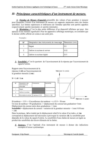 Institut Supérieur des Sciences Appliquées et de Technologie de Sousse   2ème Année licence Génie Mécanique



II- Principaux caractéristiques d’un instrument de mesure.
      1- Etendue de Mesure (Capacité) :ensemble des valeurs d’une grandeur à mesurer
pour lesquelles l’erreur d’un instrument de mesure est supposée maintenue entre des limites
spécifiées. Les limites supérieures et inférieures de l’étendue spécifiée sont parfois appelées
respectivement «portée maximale» et «portée minimale».
      2- Résolution : C’est la plus petite différence d’un dispositif afficheur qui peut être
aperçue d’une manière significatif. Pour les appareils à affichage numérique, on considère que
le dernier chiffre affiché est connu à une unité prés.




    3- Sensibilité : C’est le quotient de l’accroissement de la réponse par l’accroissement de
       signal d’entrée.

Rapport entre l'accroissement de la
réponse (d) sur l'accroissement de
la grandeur mesurée (m) :

S = d / m




D tambour = 15.9 -> Circonférence du tambour = .15.9 = 50 mm
Un tour de tambour =50 graduations -> déplacement du curseur/une graduation=1mm
Déplacement du curseur entre deux graduations = 1mm
Sensibilité = déplacement du curseur / variation de la grandeur mesurée = 1mm/ 0.01mm
= 100
Dans la pratique, d se traduit par le déplacement relatif à la valeur d’un index, et m
correspond au déplacement réel nécessaire à provoquer la variation d. La sensibilité peut
dépendre de la valeur du signal d’entrée. La sensibilité d’une chaîne de mesure est égale au
produit des sensibilités des divers éléments de la chaîne.

    4- Justesse : C’est l’aptitude d’un instrument de mesure à donner des indications
       exemptes d’erreur systématique.


Enseignant : Frija Mounir                                                Métrologie & Contrôle Qualité
                                                      -11-
 