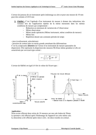 Institut Supérieur des Sciences Appliquées et de Technologie de Sousse   2ème Année licence Génie Mécanique




L'erreur de justesse de cet instrument après étalonnage au zéro et pour une mesure de 10 mm
peut être estimée à 0.018 mm

    5- Fidélité : C’est l’aptitude d’un instrument de mesure à donner des indications très
       voisines lors de l’application répétée de la même mesurante dans les mêmes
       conditions de mesure qui comprennent :
               - Réduction en minimum de variation du à l’observateur
               - Même observateur
               - Même mode opératoire (Même instrument, même condition de mesure)
               - Même lieu
               - Répétition durant une constante période de temps

- jeux (coulissement, articulations)
- pression de contact plus ou moins grande entraînant des déformations
C’est la composante aléatoire de l’erreur d’un instrument de mesure (paramètre de
dispersion). Elle représente la dispersion des mesures Mi d'une même grandeur et elle est
caractérisée par son écart-type estimé :




L'erreur de fidélité est égal à 6 fois la valeur de l'écart type :




Application :
Nous avons effectué deux séries de 10 mesures sur une cale étalon de 20mm
Le premier a été effectué après l'étalonnage de l'appareil sur cette même cale.
Le deuxième a été effectué après mise à zéro , les deux touches en contact.




Enseignant : Frija Mounir                                                Métrologie & Contrôle Qualité
                                                      -13-
 