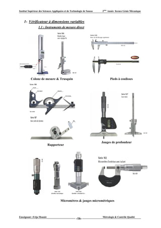 Institut Supérieur des Sciences Appliquées et de Technologie de Sousse   2ème Année licence Génie Mécanique



    1- Vérificateur à dimensions variables
                  1.1 : Instruments de mesure direct




           Colone de mesure & Trusquin                                         Pieds à coulisses




                                                                         Jauges de profondeur
                            Rapporteur




                                       Micromètres & jauges micrométriques



Enseignant : Frija Mounir                                                Métrologie & Contrôle Qualité
                                                      -16-
 