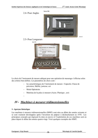 Institut Supérieur des Sciences Appliquées et de Technologie de Sousse   2ème Année licence Génie Mécanique



                  2.4- Pour Angles




                  2.5- Pour Longueurs




Le choix de l’instrument de mesure adéquat pour une opération de mesurage s’effectue selon
des critères bien définis. Les paramètres de choix sont :
                  -    les caractéristiques de l’instrument de mesure : Capacité, Classe de
                       précision, fidélité, justesse..ect
                  -    Mode Opératoire
                  -    Matériau de la pièce à mesurer (Acier, Plastique ..ect)
                  -


    IV- Machines à mesurer tridimensionnelles

1- Aperçue historique
Les machines à mesurer tridimensionnelles (MMT) sont nées au début des années soixante et
se sont vraiment développées après l’invention du palpeur à déclanchement en 1970. Les
principaux concepts qui régissent la mise en œuvre et l’exploitation de ces machines sont en
place depuis le début des années quatre-vingt. Voici quelques exemples des MMT.




Enseignant : Frija Mounir                                                Métrologie & Contrôle Qualité
                                                      -18-
 
