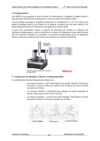 Institut Supérieur des Sciences Appliquées et de Technologie de Sousse   2ème Année licence Génie Mécanique



2- Principe général
Une MMT est une machine à saisir et traiter de l’information. Un palpeur se déplace grâce à
trois glissières de directions orthogonales et vient au contact des surfaces réelles.
Lors de chaque accostage, le calculateur mémorise les coordonnées X, Y et Y du centre de la
sphère de palpage (dans le cas fréquent où le palpeur se termine par une petite sphère). Les
points palpés permettent de déterminer une image de la surface réelle.
A partir des coordonnées saisies, le logiciel de traitement des données va effectuer des
opérations mathématiques visant à rechercher les valeurs des dimensions ou des spécifications
que l’on cherche à connaître ou à contrôler. Ce traitement mathématique tend à se rapprocher
de plus en plus des exigences des normes sans toujours les respecter totalement.




3- Architecture des Machines à Mesurer Tridimensionnelles
Les architectures les plus fréquemment utilisés sont :
                  -    La structure potence : assez bien adaptée aux grands volumes. Elle permet
                       d’accéder à toutes les faces de la pièce mais la flexion du bras lui donne
                       une précision limitée.
                  -    La structure cantilever : Particulièrement adaptée aux petites capacités de
                       mesure, elle permet un bon accès à la pièce.
                  -    La structure portique : c’est de loin la plus répandue. Elle permet de traiter
                       de grands volumes et d’accéder aisément aux surfaces.




Enseignant : Frija Mounir                                                Métrologie & Contrôle Qualité
                                                      -19-
 