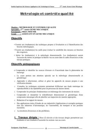 Institut Supérieur des Sciences Appliquées et de Technologie de Sousse   2ème Année licence Génie Mécanique




               Métrologie et contrôle qualité



Matière : METROLOGIE ET CONTROLE QUALITE
Spécialité : 2ème Année GENIE MECANIQUE
Enseignant : FRIJA MOUNIR
Grade        : ASSISTANT EN GENIE MECANIQUE

Objectifs

    • Fournir aux étudiants(es) des techniques propres à l'évaluation et à l'identification des
       besoins métrologiques.
    • Fournir aux étudiants(es) les outils pour évaluer la variabilité des mesures en fonction
       des exigences.
    • Initier les étudiants(es) à la métrologie dimensionnelle. Les étudiants(es) auront
       l'occasion de mettre en pratique la théorie vue au cours dans le cadre d'exercices et des
       travaux pratiques.

Objectifs pédagogiques

    o Comprendre et identifier les sources d'erreurs et d’incertitude dans le phénomène du
       mesurage
    o Le cours portera une attention spéciale sur la métrologie dimensionnelle et
      géométrique
    o Apprendre à sélectionner, utiliser et gérer les appareils de mesure propres à une
      vérification donnée.
    o     Connaître les techniques existantes permettant d'effectuer une étude statistique de
         reproductibilité et de répétabilité pour un processus de mesure donné.
    o Comprendre les principes fondamentaux en étalonnage des instruments de mesure.
    o Comprendre et interpréter le tolérablement dimensionnel et géométrique d'une
      composante mécanique afin de planifier son inspection de manière appropriée.
    o Rédaction d’un rapport de mesure.
    o Des applications tirées d’études de cas industriels (Applications et exemples pratiques
      tirés des industries d’aéronautique, de l’automobile, du transport et des produits
      récréatifs)
    o     La résolution d'exercices et des problèmes.


     I. Travaux dirigés : Deux (2) devoirs et des travaux dirigés permettront aux
         étudiantes et aux étudiants d’assimiler les notions vues au cours.


Enseignant : Frija Mounir                                                Métrologie & Contrôle Qualité
                                                       -2-
 