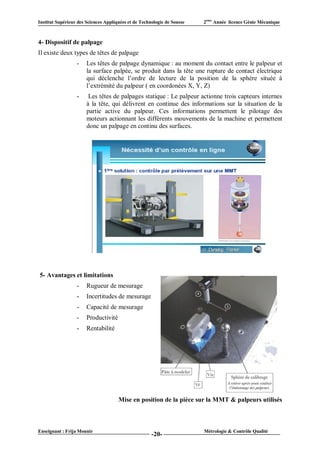 Institut Supérieur des Sciences Appliquées et de Technologie de Sousse   2ème Année licence Génie Mécanique



4- Dispositif de palpage
Il existe deux types de têtes de palpage
                  -    Les têtes de palpage dynamique : au moment du contact entre le palpeur et
                       la surface palpée, se produit dans la tête une rupture de contact électrique
                       qui déclenche l’ordre de lecture de la position de la sphère située à
                       l’extrémité du palpeur ( en coordonées X, Y, Z)
                  -     Les têtes de palpages statique : Le palpeur actionne trois capteurs internes
                       à la tête, qui délivrent en continue des informations sur la situation de la
                       partie active du palpeur. Ces informations permettent le pilotage des
                       moteurs actionnant les différents mouvements de la machine et permettent
                       donc un palpage en continu des surfaces.




5- Avantages et limitations
                  -    Rugueur de mesurage
                  -    Incertitudes de mesurage
                  -    Capacité de mesurage
                  -    Productivité
                  -    Rentabilité




                                      Mise en position de la pièce sur la MMT & palpeurs utilisés



Enseignant : Frija Mounir                                                Métrologie & Contrôle Qualité
                                                      -20-
 
