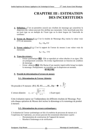 Institut Supérieur des Sciences Appliquées et de Technologie de Sousse        2ème Année licence Génie Mécanique




                                      CHAPITRE III : ESTIMATION
                                            DES INCERTITUDES

    1- Définition : C’est un paramètre associé aux résultats de mesurage qui caractérise la
       dispersion des valeurs pouvant être attribué aux mesurante. Cette incertitude peut être
       un écart type ou un multiple de l’écart type ou la demi largeur de l’intervalle de
       confiance.

    2- Erreur de Mesure (EM): C’est le résultat de Mesurage (RM) moins la valeur vraie
       (VV) de mesurante.
                               EM = RM-VV

    3- Erreur relative (ER): C’est le rapport de l’erreur de mesure à une valeur vraie de
       mesurante.
                                   ER = EM / VV

    4- Types des erreurs :
          - Erreur systématique (ES) : Elle se reproduit en valeur absolue et en signe. Elle
             est pratiquement constante. On évolue régulièrement en fonction de condition
             de mesurage.
          - Erreur aléatoire (EA): Elle fluctue d’une manière imprévisible lorsqu’on répète
             le mesurage. Pratiquement, on considère que la dispersion est normale.
                                          E = EA + ES

    5- Procédé de détermination d’erreurs de mesure

           5-1 : Détermination de l’erreur Aléatoire
                                                                                       n

                                                                                      Y       i
On procède à N mesures (Y1, Y2, Y3……..Yi…Yn) =                               Y      i 1

                                                                                           n
                                              n
                                                           2
                                              Y  Y 
                                                     i
L’erreur aléatoire          E A   Y 1 
                                    n        i 1
                                                                  ( Ecart type)
                                                    n 1


Cette évaluation repose sur l’indépendance de différents résultats de Mesurage. Pour
cela chaque opération de Mesure doit inclure le démontage et le remontage de produit
à mesurer.

           5-2 : Détermination des erreurs systématiques :

L’évaluation de l’erreur systématique est liée à la maîtrise de processus de mesure et à
l’expérience de l’opérateur, ces erreurs peuvent être notamment déterminer à partir :
           - Documentation de constructeur de l’appareil de mesure
           - Résultat d’étalonnage et de vérification


Enseignant : Frija Mounir                                                         Métrologie & Contrôle Qualité
                                                           -22-
 