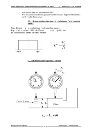 Institut Supérieur des Sciences Appliquées et de Technologie de Sousse       2ème Année licence Génie Mécanique



             -    Une qualification des instruments utilisés
             -    Une modélisation mathématique exprimant l’influence du paramètre identifié
                  sur le résultat de mesurage.

                            5-2.1 : Erreur systématique due à la résolution de l’instrument de
                            mesure

Si on désigne     q= la résolution de l’instrument de mesure
Exp. : Pied à coulisse 2/100 = 0.02 mm           ===|| q=0,02 mm
La résolution suit une loi uniforme centrée.



                                                                                q
                                                                         EsRés  2
                                                                                 3



                            5-2.2 : Erreur systématique due à l’étalon



                                                                              l




                                                 LE LP




                                                   Lp  LE   l


Enseignant : Frija Mounir                                                    Métrologie & Contrôle Qualité
                                                      -23-
 