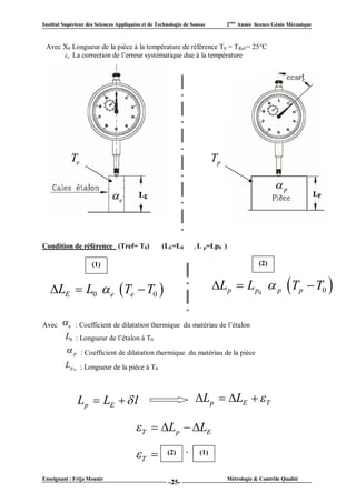 Institut Supérieur des Sciences Appliquées et de Technologie de Sousse        2ème Année licence Génie Mécanique



 Avec X0 Longueur de la pièce à la température de référence T0 = TRef = 25°C
       T La correction de l’erreur systématique due à la température




            Te                                                           Tp

                                                                                                     p
                             e



Condition de référence (Tref= T0)                  (LE=L0        ; L p=Lp0    )

                     (1)                                                                       (2)


   LE  L0  e  Te  T0                                               L p  L p0  p T p  T0 

Avec    e    : Coefficient de dilatation thermique du matériau de l’étalon
         L0 : Longueur de l’étalon à T0
          p     : Coefficient de dilatation thermique du matériau de la pièce
         L p 0 : Longueur de la pièce à T0



               Lp  LE   l                                     Lp  LE   T

                                         T  L p  LE

                                        T          (2)     -     (1)


Enseignant : Frija Mounir                                                         Métrologie & Contrôle Qualité
                                                      -25-
 
