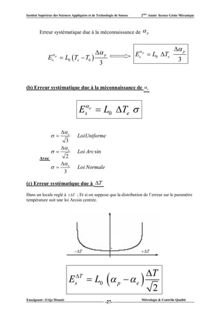 Institut Supérieur des Sciences Appliquées et de Technologie de Sousse     2ème Année licence Génie Mécanique




         Erreur systématique due à la méconnaissance de  p


                                                                                                 p
                  p                            p                       
                                                                         Es p  L0 Te
              E   s     L0 Te  T0                                                              3
                                                  3


(b) Erreur systématique due à la méconnaissance de  e



                                    Es e  L0 Te 

                        e
                                 LoiUniforme
                        3
                        e
                                 Loi Arc sin
         Avec      2
                  e
                                 Loi Normale
                  3

(c) Erreur systématique due à T

Dans un locale reglé à T ; Et si on suppose que la distribution de l’erreur sur le paramètre
température suit une loi Arcsin centrée.




                                T                                        T




                                                                              T
                             E   T
                                 s        L0  p   e 
                                                                                  2
Enseignant : Frija Mounir                                                  Métrologie & Contrôle Qualité
                                                      -27-
 