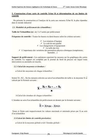 Institut Supérieur des Sciences Appliquées et de Technologie de Sousse   2ème Année licence Génie Mécanique



2. Construction d’une carte de contrôle X-bar R et détermination de ses limites de
contrôle

  On présente la construction et l’analyse de la carte aux mesures X-bar R, la plus répandue
dans le monde industriel

2.1. Modalités de prélèvement des échantillons :

Taille de l’échantillon (n) : de 3 à 5 unités par prélèvement

Fréquence de contrôle : Toutes les heures ou demi-heures selon les critères suivants :

                                   Les rotations d’équipes
                                    Le coût de non qualité
                               Les changements d’équipement
                                       La taille des lots
           L’importance des variations des paramètres physico-chimiques (température,
                                            humidité…)

Support de prélèvement : Les opérateurs reportent les mesures sur les graphiques des cartes
de contrôle. Ce support est complété par le journal de bord du process sur lequel toute
intervention ou anomalie est inscrite.

   2.2. Calcul des moyennes et étendues :

     a.Calcul des moyennes de chaque échantillon :

                                                                                             _
Soient X1, X2, , Xn les mesures relevées au sein d’un échantillon de taille n, la moyenne X se
calcule par la formule suivante :




      b.Calcul des étendues de chaque échantillon :

L’étendue au sein d’un échantillon de prélèvement est donnée par la formule suivante :




 Xmax et Xmin sont respectivement les valeurs maximale et minimale prises par X au sein
d’un échantillon

   2.3.Calcul des limites de contrôle provisoires:

     a.Calcul de la moyenne globale et de l’étendue globale :




Enseignant : Frija Mounir                                                Métrologie & Contrôle Qualité
                                                      -39-
 