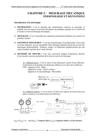 Institut Supérieur des Sciences Appliquées et de Technologie de Sousse   2ème Année licence Génie Mécanique



                          CHAPITRE I : MESURAGE MECANIQUE
                                                  TERMINOLOGIE ET DEFINITIONS

    Introduction à la métrologie

    1- METROLOGIE : C’est le domaine des connaissances relatives au mesurage. Il
       englobe tous les aspects aussi bien théoriques que pratiques quelque soit la nature de
       la science et de la technologie développée.

    2- MESURAGE : C’est l’ensemble des opérations permettant d’attribuer une valeur à la
       grandeur mesuré.

    3- GRANDEUR MESURABLE : C’est une caractéristique d’un phénomène, d’un corps
       ou d’une substance, qui est susceptible d’être distingué qualitativement par un nom (en
       métrologie dimensionnelle : Distance, Angle..) et déterminé qualitativement par une
       valeur (nombre exprimé dans l’unité choisie).

    4- METHODE DE MESURE : C’est une succession logique d’opérations décrites
       d’une manière succente permettant de la mise en œuvre de mesurage.


                  4.1- Méthode direct : C’est le relevé d’une dimension à partir d’une référence.
                  La précision et la grandeur de dimension influent sur le choix de la référence.
                  EXP : Appareil à trait : Mètre
                        Appareil à vernier : Pied à coulisse
                        Appareil à vis micrométrique : Micromètre




                  4.2- Méthode indirect : C’est le relevé à l’aide d’un capteur de l’écart entre une
                  pièce à mesurer et un étalon (pièce de référence).




    Lpièce= Létalon + α     avec (Lpièce : Longueur pièce, Létalon: Longueur étalon, α: Ecart mesuré)



Enseignant : Frija Mounir                                                Métrologie & Contrôle Qualité
                                                       -4-
 