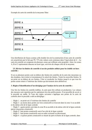 Institut Supérieur des Sciences Appliquées et de Technologie de Sousse   2ème Année licence Génie Mécanique



Exemple de carte de contrôle de la moyenne Xbar:




Une distribution de Gauss comme celle étudiée lors de la construction d’une carte de contrôle
est caractérisée par le fait que 99, 73% des valeurs sont contenues dans l’équivalent de 6 . La
carte de contrôle est composée de plusieurs zones qui reflètent cette propriété. Ainsi, les zones
A, B et C représentent chacune un écart type, soit trois de chaque côté de la moyenne.

  2.5. Réviser les limites de contrôle si un des produits utilisés pour les établir est hors
contrôle :

Si un ou plusieurs points sont en dehors des limites de contrôles de la carte des moyennes ou
des étendues, le(s) retirer et recommencer le calcul des limites. Tester les nouvelles limites. Si
un point est en dehors de ces limites, l’ôter et recalculer les limites jusqu’à ce que tous les
points soient situés à l’intérieur des limites qui deviennent alors définitives.

3. Règles d’identification d’un déréglage par l’analyse de la carte de contrôle :

Une fois les limites de contrôle établies, la carte peut être utilisée en production. Les valeurs
des mesures sont reportées par les opérateurs lors des prélèvements. Il est possible de savoir si
le procédé est stable. Si l’une des règles suivantes s’applique aux points de la carte de
contrôle alors le procédé a subi un déréglage :

    Règle 1 : un point est à l’extérieur des limites de contrôle
    Règle 2 : au moins deux points sur trois consécutifs se trouvent dans la zone A ou au-delà
et du même côté de la ligne centrale
    Règle 3 : quatre points sont dans la zone B ou au-delà et du même côté de la ligne centrale
parmi cinq points consécutifs
    Règle 4 : huit points consécutifs sont d’un côté de la ligne centrale
    Règle 5 : huit points consécutifs sont en ordre croissant ou décroissant
    Règle 6 : si quinze points consécutifs se situent de part et d'autre de la ligne centrale, dans



Enseignant : Frija Mounir                                                Métrologie & Contrôle Qualité
                                                      -41-
 