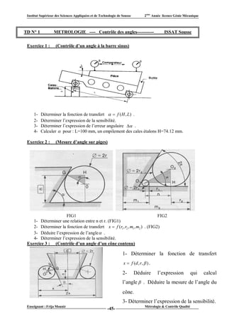Institut Supérieur des Sciences Appliquées et de Technologie de Sousse          2ème Année licence Génie Mécanique



TD N° 1            METROLOGIE ---- Contrôle des angles-----------                            ISSAT Sousse


 Exercice 1 :       (Contrôle d’un angle à la barre sinus)




     1-   Déterminer la fonction de transfert   f ( H , L) .
     2-   Déterminer l’expression de la sensibilité.
     3-   Déterminer l’expression de l’erreur angulaire  .
     4-   Calculer  pour : L=100 mm, un empilement des cales étalons H=74.12 mm.

 Exercice 2 :       (Mesure d’angle sur piges)




                     FIG1                                                  FIG2
    1- Déterminer une relation entre n et r. (FIG1)
    2- Déterminer la fonction de transfert x  f (r1, r2 , m1, m2 ) . (FIG2)
    3- Déduire l’expression de l’angle  .
    4- Déterminer l’expression de la sensibilité.
 Exercice 3 : (Contrôle d’un angle d’un cône contenu)

                                                                 1- Déterminer la fonction de transfert
                                                                  x  f (d , r ,  ) .

                                                                 2-       Déduire        l’expression            qui   calcul
                                                                 l’angle  . Déduire la mesure de l’angle du
                                                                 cône.
                                                                 3- Déterminer l’expression de la sensibilité.
 Enseignant : Frija Mounir                                                       Métrologie & Contrôle Qualité
                                                       -45-
 