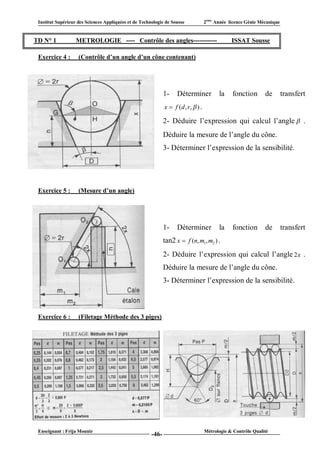 Institut Supérieur des Sciences Appliquées et de Technologie de Sousse              2ème Année licence Génie Mécanique


TD N° 1            METROLOGIE ---- Contrôle des angles-----------                                ISSAT Sousse

 Exercice 4 :       (Contrôle d’un angle d’un cône contenant)




                                                              1-    Déterminer             la    fonction       de        transfert
                                                              x  f (d , r ,  ) .

                                                              2- Déduire l’expression qui calcul l’angle  .
                                                              Déduire la mesure de l’angle du cône.
                                                              3- Déterminer l’expression de la sensibilité.




 Exercice 5 :       (Mesure d’un angle)




                                                              1-    Déterminer             la    fonction       de        transfert
                                                              tan2 x  f (n, m1, m2 ) .
                                                              2- Déduire l’expression qui calcul l’angle 2 x .
                                                              Déduire la mesure de l’angle du cône.
                                                              3- Déterminer l’expression de la sensibilité.



 Exercice 6 :       (Filetage Méthode des 3 piges)




 Enseignant : Frija Mounir                                                           Métrologie & Contrôle Qualité
                                                       -46-
 