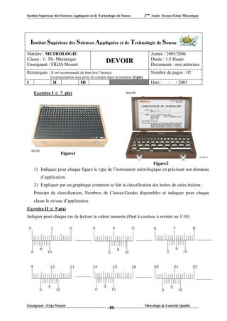 Institut Supérieur des Sciences Appliquées et de Technologie de Sousse         2ème Année licence Génie Mécanique




    Institut Supérieur des Sciences Appliquées et de Technologie de Sousse
Matière : METROLOGIE                                                              Année : 2005/2006
Classe : 1- TS- Mécanique                                                         Durée : 1.5 Heure
Enseignant : FRIJA Mounir
                                                     DEVOIR                       Documents : non autorisés
Remarques : Il est recommandé de bien lire l’énoncé.                              Nombre de pages : 02
               La présentation sera prise en compte dans la notation (2 pts)
I                II                 III                  VI                       Date :      /   / 2005

     Exercice I :( 7 pts)




                      Figure1

                                                                    Figure2
     1) Indiquez pour chaque figure le type de l’instrument métrologique en précisant son domaine
         d’application.
     2) Expliquer par un graphique comment se fait la classification des boites de cales étalons :
     Principe de classification, Nombres de Classes/Grades disponibles et indiquez pour chaque
     classe le niveau d’application.
Exercice II :( 5 pts)
Indiquer pour chaque cas de lecture la valeur mesurée (Pied à coulisse à vernier au 1/10)




Enseignant : Frija Mounir                                                      Métrologie & Contrôle Qualité
                                                      -48-
 