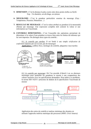 Institut Supérieur des Sciences Appliquées et de Technologie de Sousse   2ème Année licence Génie Mécanique



    5- DIMENSION : C’est la distance la plus courte entre deux points réelles ou fictifs
                Exp. : Un diamètre, un altviltage, un entraxe.

    6- MESURANDE : C’est la grandeur particulière soumise du mesurage (Exp. :
       Température, Pression, Dimension…)

    7- RESULTAT DE MESURAGE : C’est la valeur attribué au grandeur (à la mesurande)
       obtenue par mesurage. Une expression complète doit contenir la valeur et une
       information sur l’incertitude.

    8- CONTROLE DIMENSIONEL : C’est l’ensemble des opérations permettant de
       déterminer si la valeur d’une grandeur se trouve bien entre les limites de tolérance qui
       lui sont imposées. On distingue deux types de contrôle :

               8-1. le contrôle par attribut: Il est limité à une simple vérification de
         conformité (réponse par oui ou non, pas de mesurage)
               Applications : calibres fixes, montages de contrôle, plaquettes visco-tactiles




                  8-2. le contrôle par mesurage: Où l’on procède d’abord à un ou plusieurs
                  mesurages pour quantifier les grandeurs et ensuite à une comparaison des
                  valeurs mesurées avec les spécifications demandées. Pour palier à ce problème,
                  la norme ISO 14253-1 préconise de déduire de la spécification l’incertitude de
                  mesure




                  Application des cartes de contrôle et analyse statistique des données en
                  utilisant l’approche maîtrise statistique des processus (MSP) (Voir Annexe)




Enseignant : Frija Mounir                                                Métrologie & Contrôle Qualité
                                                       -5-
 