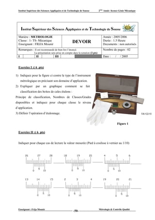 Institut Supérieur des Sciences Appliquées et de Technologie de Sousse          2ème Année licence Génie Mécanique




      Institut Supérieur des Sciences Appliquées et de Technologie de Sousse
  Matière : METROLOGIE                                                               Année : 2005/2006
  Classe : 1- TS- Mécanique                                                          Durée : 1.5 Heure
  Enseignant : FRIJA Mounir
                                                       DEVOIR                        Documents : non autorisés
  Remarques : Il est recommandé de bien lire l’énoncé.                               Nombre de pages : 02
                  La présentation sera prise en compte dans la notation (2 pts)
  I                II                 III                  VI                        Date :      /     / 2005


  Exercice I :( 6 pts)

1) Indiquez pour la figure ci contre le type de l’instrument ent
      métrologique en précisant son domaine d’application.
2) Expliquer       par    un    graphique       comment         se   fait   la
      classification des boites de cales étalons :
Principe de classification, Nombres de Classes/Gradesdes
disponibles et indiquez pour chaque classe le niveaueau
d’application.
3) Définir l’opération d’étalonnage.


                                                                                                     Figure 1

  Exercice II :( 6 pts)


  Indiquer pour chaque cas de lecture la valeur mesurée (Pied à coulisse à vernier au 1/10)




  Enseignant : Frija Mounir                                                       Métrologie & Contrôle Qualité
                                                        -50-
 