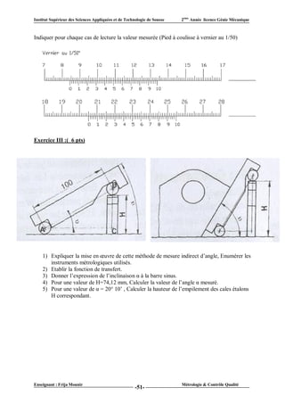Institut Supérieur des Sciences Appliquées et de Technologie de Sousse   2ème Année licence Génie Mécanique



Indiquer pour chaque cas de lecture la valeur mesurée (Pied à coulisse à vernier au 1/50)




Exercice III :( 6 pts)




    1) Expliquer la mise en œuvre de cette méthode de mesure indirect d’angle, Enumérer les
       instruments métrologiques utilisés.
    2) Etablir la fonction de transfert.
    3) Donner l’expression de l’inclinaison α à la barre sinus.
    4) Pour une valeur de H=74,12 mm, Calculer la valeur de l’angle α mesuré.
    5) Pour une valeur de α = 20° 10’ , Calculer la hauteur de l’empilement des cales étalons
       H correspondant.




Enseignant : Frija Mounir                                                Métrologie & Contrôle Qualité
                                                      -51-
 