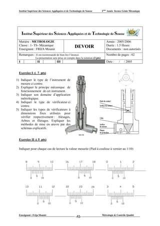 Institut Supérieur des Sciences Appliquées et de Technologie de Sousse         2ème Année licence Génie Mécanique




      Institut Supérieur des Sciences Appliquées et de Technologie de Sousse
  Matière : METROLOGIE                                                              Année : 2005/2006
  Classe : 1- TS- Mécanique                                                         Durée : 1.5 Heure
  Enseignant : FRIJA Mounir
                                                       DEVOIR                       Documents : non autorisés
  Remarques : Il est recommandé de bien lire l’énoncé.                              Nombre de pages : 02
                 La présentation sera prise en compte dans la notation (2 pts)
  I                II                 III                  VI                       Date :      /   / 2005


  Exercice I :( 7 pts)

1) Indiquer le type de l’instrument de
   mesure ci contre.
2) Expliquer le principe mécanique de
   fonctionnement de cet instrument.
3) Indiquer son domaine d’application
   métrologique.
4) Indiquer le type de vérificateur ci
   contre.
5) Indiquer les types de vérificateurs à
   dimensions fixes utilisées pour
   vérifier respectivement : Alésages,
   Arbres et filetages. Expliquer les
   méthodes de mise en œuvre par des
   schémas explicatifs.


  Exercice II :( 5 pts)

  Indiquer pour chaque cas de lecture la valeur mesurée (Pied à coulisse à vernier au 1/10)




  Enseignant : Frija Mounir                                                      Métrologie & Contrôle Qualité
                                                        -52-
 