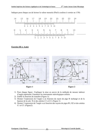 Institut Supérieur des Sciences Appliquées et de Technologie de Sousse   2ème Année licence Génie Mécanique



Indiquer pour chaque cas de lecture la valeur mesurée (Pied à coulisse à vernier au 1/50)




Exercice III :( 6 pts)




                       Figure 1                                                    Figure 2

    1) Pour chaque figure : Expliquer la mise en œuvre de la méthode de mesure indirect
       d’angle représenté, Enumérer les instruments métrologiques utilisés.
    2) Etablir la fonction de transfert (Figure 1).
    3) Donner l’expression de l’angle α en fonction du rayon de pige R inchangé et de la
       hauteur de la cale H et des entrées C1 et C2. (Figure 1)
    4) Donner l’expression de l’angle α en fonction des rayons de piges R1, R2 et des entrées
       C1 et C3. (Figure2).




Enseignant : Frija Mounir                                                Métrologie & Contrôle Qualité
                                                      -53-
 