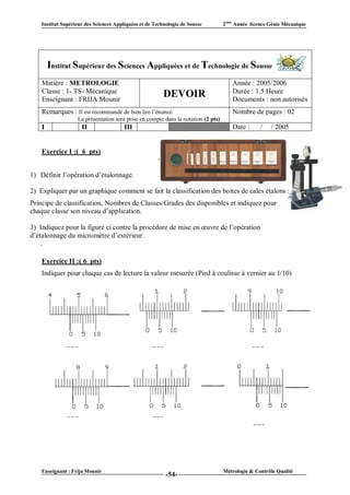 Institut Supérieur des Sciences Appliquées et de Technologie de Sousse         2ème Année licence Génie Mécanique




        Institut Supérieur des Sciences Appliquées et de Technologie de Sousse
    Matière : METROLOGIE                                                              Année : 2005/2006
    Classe : 1- TS- Mécanique                                                         Durée : 1.5 Heure
    Enseignant : FRIJA Mounir
                                                         DEVOIR                       Documents : non autorisés
    Remarques : Il est recommandé de bien lire l’énoncé.                              Nombre de pages : 02
                   La présentation sera prise en compte dans la notation (2 pts)
    I                II                 III                  VI                       Date :      /   / 2005


    Exercice I :( 6 pts)


1) Définir l’opération d’étalonnage.

2) Expliquer par un graphique comment se fait la classification des boites de cales étalons :
Principe de classification, Nombres de Classes/Grades des disponibles et indiquez pour
chaque classe son niveau d’application.

3) Indiquez pour la figure ci contre la procédure de mise en œuvre de l’opération
d’étalonnage du micromètre d’extérieur.
    .

    Exercice II :( 6 pts)
    Indiquer pour chaque cas de lecture la valeur mesurée (Pied à coulisse à vernier au 1/10)




    Enseignant : Frija Mounir                                                      Métrologie & Contrôle Qualité
                                                          -54-
 