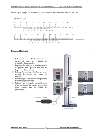 Institut Supérieur des Sciences Appliquées et de Technologie de Sousse   2ème Année licence Génie Mécanique



Indiquer pour chaque cas de lecture la valeur mesurée (Pied à coulisse à vernier au 1/50)




Exercice III :( 6 pts)



 1) Indiquer le type de l’instrument de
    mesure ci contre en précisant ses
    principales fonctionnalités
 2) Expliquer le principe de fonctionnement
    du palpeur ainsi que son rôle lors de
    l’opération de mesurage.
 3) Indiquer les avantages d’utilisation de cet
    appareil de mesure par rapport au
    trusquin.
 4) Comment peut –on évaluer la capacité de
    mesure de cet instrument.
 5) Indiquer les principales caractéristiques
    d’un instrument de mesure qu’on doit
    tenir compte lors de choix de
    l’instrument.




Enseignant : Frija Mounir                                                Métrologie & Contrôle Qualité
                                                      -55-
 