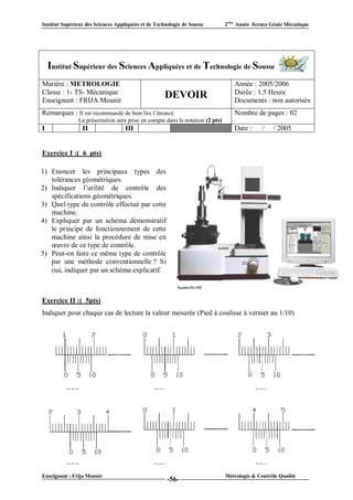 Institut Supérieur des Sciences Appliquées et de Technologie de Sousse         2ème Année licence Génie Mécanique




    Institut Supérieur des Sciences Appliquées et de Technologie de Sousse
Matière : METROLOGIE                                                              Année : 2005/2006
Classe : 1- TS- Mécanique                                                         Durée : 1.5 Heure
Enseignant : FRIJA Mounir
                                                     DEVOIR                       Documents : non autorisés
Remarques : Il est recommandé de bien lire l’énoncé.                              Nombre de pages : 02
               La présentation sera prise en compte dans la notation (2 pts)
I                II                 III                  VI                       Date :      /   / 2005


Exercice I :( 6 pts)

1) Enoncer les principaux types des
   tolérances géométriques.
2) Indiquer l’utilité de contrôle des
   spécifications géométriques.
3) Quel type de contrôle effectué par cette
   machine.
4) Expliquer par un schéma démonstratif
   le principe de fonctionnement de cette
   machine ainsi la procédure de mise en
   œuvre de ce type de contrôle.
5) Peut-on faire ce même type de contrôle
   par une méthode conventionnelle ? Si
   oui, indiquer par un schéma explicatif.



Exercice II :( 5pts)
Indiquer pour chaque cas de lecture la valeur mesurée (Pied à coulisse à vernier au 1/10)




Enseignant : Frija Mounir                                                      Métrologie & Contrôle Qualité
                                                      -56-
 