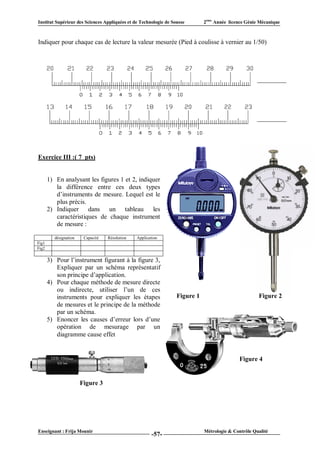 Institut Supérieur des Sciences Appliquées et de Technologie de Sousse       2ème Année licence Génie Mécanique



Indiquer pour chaque cas de lecture la valeur mesurée (Pied à coulisse à vernier au 1/50)




Exercice III :( 7 pts)


       1) En analysant les figures 1 et 2, indiquer
          la différence entre ces deux types
          d’instruments de mesure. Lequel est le
          plus précis.
       2) Indiquer dans un tableau les
          caractéristiques de chaque instrument
          de mesure :

          désignation    Capacité   Résolution   Application
Fig1
Fig2

       3) Pour l’instrument figurant à la figure 3,
          Expliquer par un schéma représentatif
          son principe d’application.
       4) Pour chaque méthode de mesure directe
          ou indirecte, utiliser l’un de ces
          instruments pour expliquer les étapes                   Figure 1                           Figure 2
          de mesures et le principe de la méthode
          par un schéma.
       5) Enoncer les causes d’erreur lors d’une
          opération de mesurage par un
          diagramme cause effet


                                                                                             Figure 4


                        Figure 3




Enseignant : Frija Mounir                                                    Métrologie & Contrôle Qualité
                                                        -57-
 