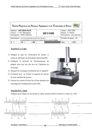 Institut Supérieur des Sciences Appliquées et de Technologie de Sousse         2ème Année licence Génie Mécanique




        Institut Supérieur des Sciences Appliquées et de Technologie de Sousse
    Matière : METROLOGIE                                                              Année : 2005/2006
    Classe : 1- TS- Mécanique                                                         Durée : 1.5 Heure
    Enseignant : FRIJA Mounir
                                                         DEVOIR                       Documents : non autorisés
    Remarques : Il est recommandé de bien lire l’énoncé.                              Nombre de pages : 02
                   La présentation sera prise en compte dans la notation (2 pts)
    I                II                 III                  VI                       Date :      /   / 2005


    Exercice I :( 5 pts)


1) Indiquer le type de l’instrument de mesure ci
   contre en précisant ses principales fonctionnalités.
2) Expliquer le principe de fonctionnement du
   palpeur ainsi que son rôle lors de l’opération de
   mesurage.
3) Indiquer les avantages d’utilisation de cet appareil.
4) Comment peut –on évaluer la capacité de mesure
   de cette machine de mesure.
5) Enoncer les causes d’erreur lors d’une opération de
   mesurage par un diagramme cause effet.


    Exercice II :( 6 pts)
    Indiquer pour chaque cas de lecture la valeur mesurée (Pied à coulisse à vernier au 1/20)




    Enseignant : Frija Mounir                                                      Métrologie & Contrôle Qualité
                                                          -58-
 