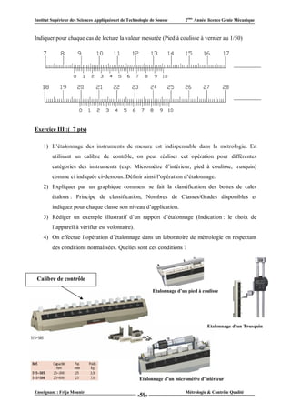 Institut Supérieur des Sciences Appliquées et de Technologie de Sousse       2ème Année licence Génie Mécanique



Indiquer pour chaque cas de lecture la valeur mesurée (Pied à coulisse à vernier au 1/50)




Exercice III :( 7 pts)

    1) L’étalonnage des instruments de mesure est indispensable dans la métrologie. En
         utilisant un calibre de contrôle, on peut réaliser cet opération pour différentes
         catégories des instruments (exp: Micromètre d’intérieur, pied à coulisse, trusquin)
         comme ci indiquée ci-dessous. Définir ainsi l’opération d’étalonnage.
    2) Expliquer par un graphique comment se fait la classification des boites de cales
         étalons : Principe de classification, Nombres de Classes/Grades disponibles et
         indiquez pour chaque classe son niveau d’application.
    3) Rédiger un exemple illustratif d’un rapport d’étalonnage (Indication : le choix de
         l’appareil à vérifier est volontaire).
    4) On effectue l’opération d’étalonnage dans un laboratoire de métrologie en respectant
         des conditions normalisées. Quelles sont ces conditions ?




 Calibre de contrôle

                                                              Etalonnage d’un pied à coulisse




                                                                                       Etalonnage d’un Trusquin




                                                       Etalonnage d’un micromètre d’intérieur

Enseignant : Frija Mounir                                                    Métrologie & Contrôle Qualité
                                                      -59-
 