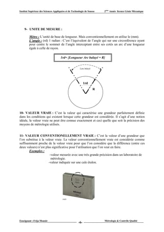 Institut Supérieur des Sciences Appliquées et de Technologie de Sousse    2ème Année licence Génie Mécanique




    9- UNITE DE MESURE :

         Mètre : L’unité de base de longueur. Mais conventionnellement on utilise le (mm).
         L’angle : (rd) 1 radian : C’est l’équivalent de l’angle qui sur une circonférence ayant
         pour centre le sommet de l’angle interceptant entre ses cotés un arc d’une longueur
         égale à celle de rayon.

                                      1rd= {Longueur Arc balayé = R}


                                                        Larc balayé




                                                             1rd
                                                                      R




10- VALEUR VRAIE : C’est la valeur qui caractérise une grandeur parfaitement définie
dans les conditions qui existent lorsque cette grandeur est considérée. Il s’agit d’une notion
idéale, la valeur vraie ne peut être connue exactement et ceci quelle que soit la précision des
moyens de métrologie utilisés.


11- VALEUR CONVENTIONELLEMENT VRAIE : C’est la valeur d’une grandeur que
l’on substitue à la valeur vraie. La valeur conventionnellement vraie est considérée comme
suffisamment proche de la valeur vraie pour que l’on considère que la différence (entre ces
deux valeurs) n’est plus significative pour l’utilisation que l’on veut en faire.
       Exemples :
                       -valeur mesurée avec une très grande précision dans un laboratoire de
                        métrologie.
                      -valeur indiquée sur une cale étalon.




Enseignant : Frija Mounir                                                 Métrologie & Contrôle Qualité
                                                       -6-
 