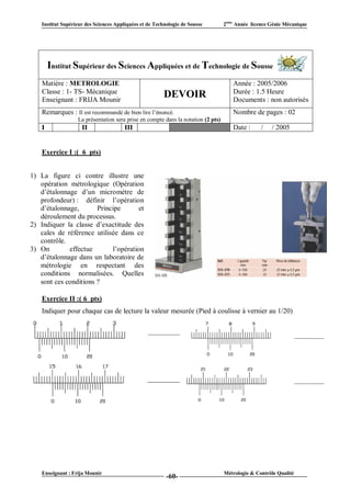 Institut Supérieur des Sciences Appliquées et de Technologie de Sousse         2ème Année licence Génie Mécanique




        Institut Supérieur des Sciences Appliquées et de Technologie de Sousse
    Matière : METROLOGIE                                                              Année : 2005/2006
    Classe : 1- TS- Mécanique                                                         Durée : 1.5 Heure
    Enseignant : FRIJA Mounir
                                                         DEVOIR                       Documents : non autorisés
    Remarques : Il est recommandé de bien lire l’énoncé.                              Nombre de pages : 02
                   La présentation sera prise en compte dans la notation (2 pts)
    I                II                 III                  VI                       Date :      /   / 2005


    Exercice I :( 6 pts)


1) La figure ci contre illustre une
   opération métrologique (Opération
   d’étalonnage d’un micromètre de
   profondeur) : définir l’opération
   d’étalonnage,       Principe       et
   déroulement du processus.
2) Indiquer la classe d’exactitude des
   cales de référence utilisée dans ce
   contrôle.
3) On        effectue       l’opération
   d’étalonnage dans un laboratoire de
   métrologie en respectant des
   conditions normalisées. Quelles
   sont ces conditions ?

    Exercice II :( 6 pts)
    Indiquer pour chaque cas de lecture la valeur mesurée (Pied à coulisse à vernier au 1/20)




    Enseignant : Frija Mounir                                                      Métrologie & Contrôle Qualité
                                                          -60-
 